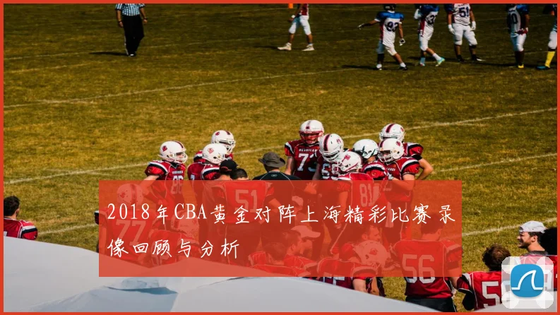 2018年CBA黄金对阵上海精彩比赛录像回顾与分析