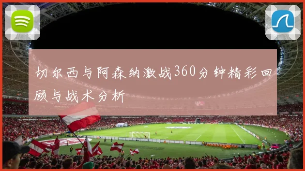 切尔西与阿森纳激战360分钟精彩回顾与战术分析