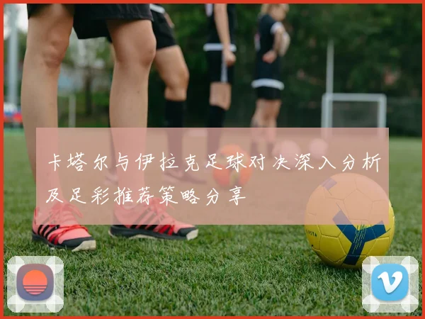 卡塔尔与伊拉克足球对决深入分析及足彩推荐策略分享