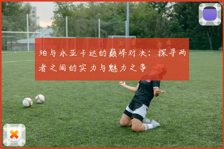 珀与永亚卡达的巅峰对决：探寻两者之间的实力与魅力之争