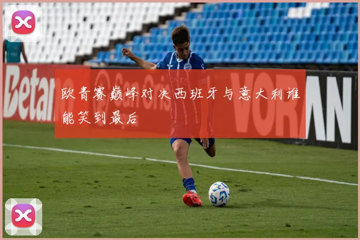 欧青赛巅峰对决西班牙与意大利谁能笑到最后