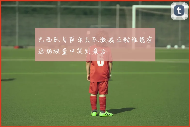 巴西队与萨尔瓦队激战正酣谁能在这场较量中笑到最后