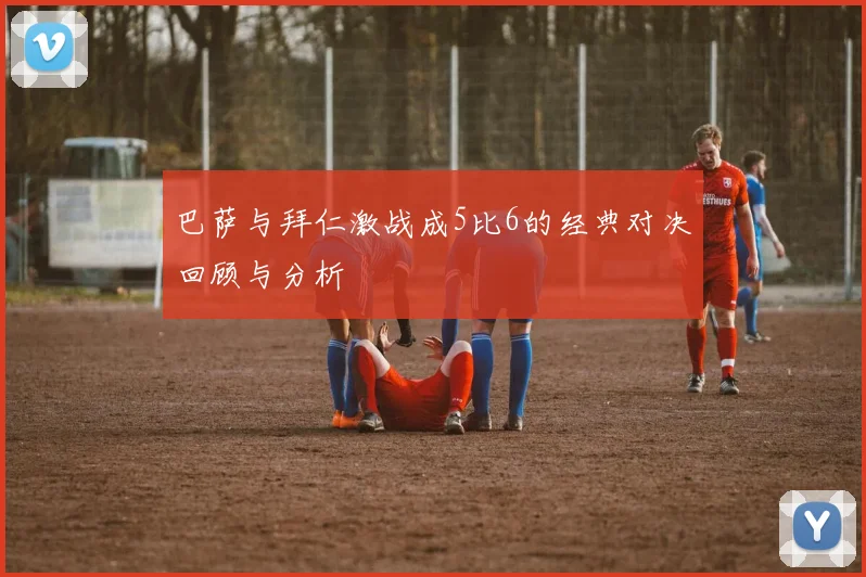 巴萨与拜仁激战成5比6的经典对决回顾与分析