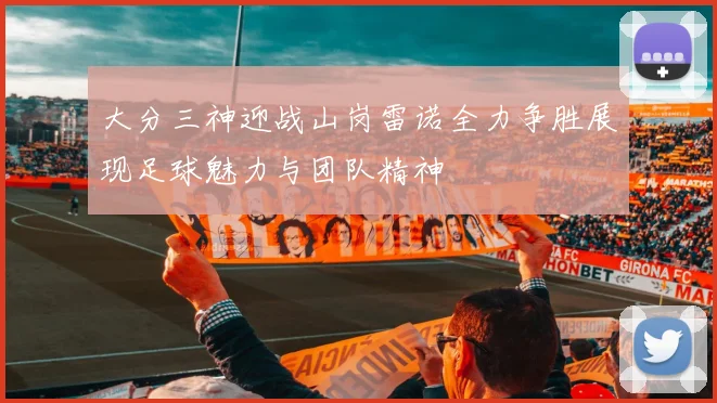 大分三神迎战山岗雷诺全力争胜展现足球魅力与团队精神