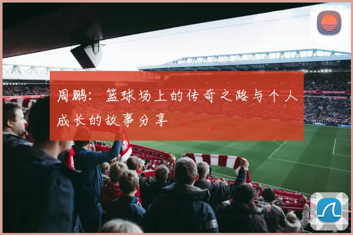 周鹏：篮球场上的传奇之路与个人成长的故事分享