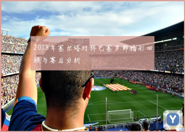 2018年塞尔塔对阵巴塞罗那精彩回顾与赛后分析