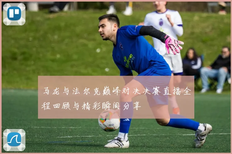 马龙与法尔克巅峰对决决赛直播全程回顾与精彩瞬间分享