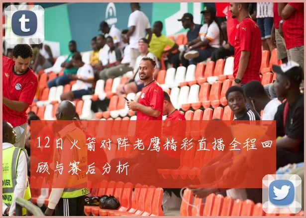 12日火箭对阵老鹰精彩直播全程回顾与赛后分析