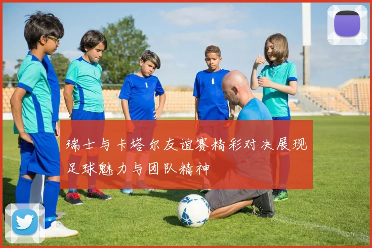 瑞士与卡塔尔友谊赛精彩对决展现足球魅力与团队精神