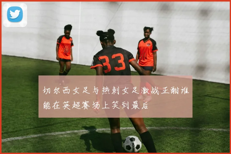 切尔西女足与热刺女足激战正酣谁能在英超赛场上笑到最后