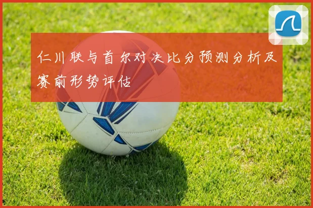 仁川联与首尔对决比分预测分析及赛前形势评估