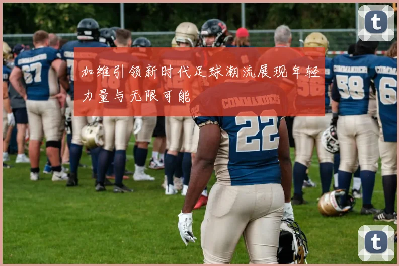 加维引领新时代足球潮流展现年轻力量与无限可能