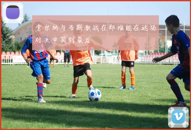 索尔纳与洛斯激战在即谁能在这场对决中笑到最后