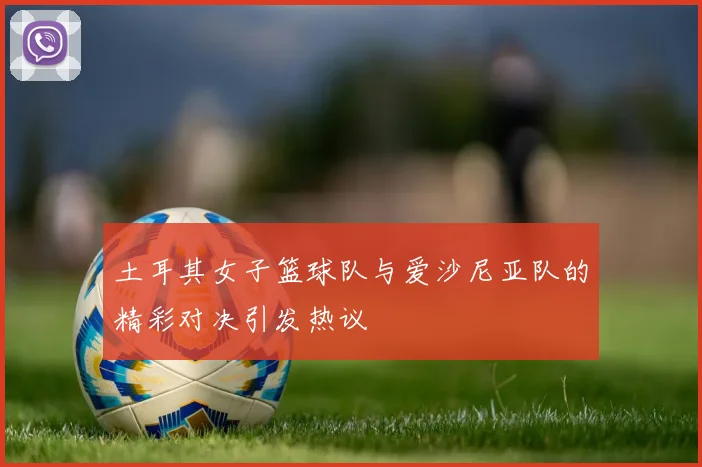 土耳其女子篮球队与爱沙尼亚队的精彩对决引发热议