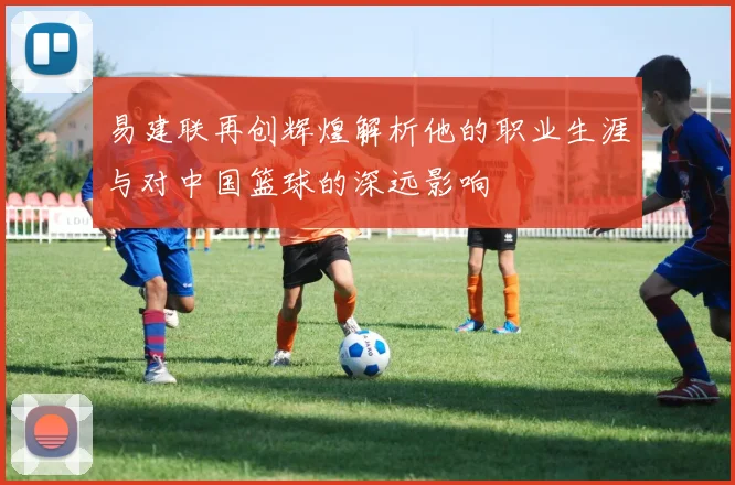 易建联再创辉煌解析他的职业生涯与对中国篮球的深远影响