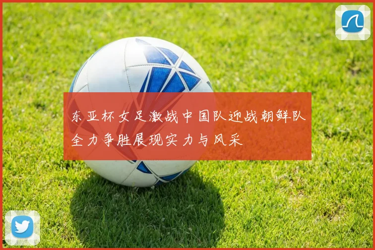 东亚杯女足激战中国队迎战朝鲜队全力争胜展现实力与风采
