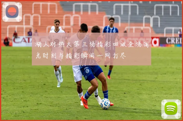 湖人对热火第三场精彩回放全场高光时刻与精彩瞬间一网打尽