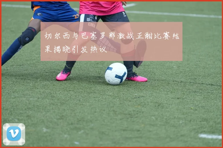 切尔西与巴塞罗那激战正酣比赛结果揭晓引发热议