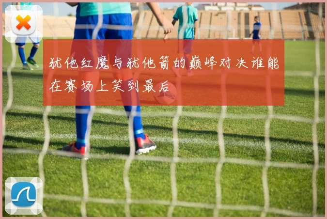 犹他红魔与犹他箭的巅峰对决谁能在赛场上笑到最后