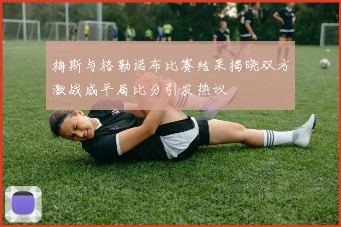 梅斯与格勒诺布比赛结果揭晓双方激战成平局比分引发热议